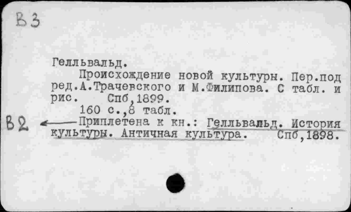 ﻿Е>3
62.
Гелльвальд.
Происхождение новой культуры. Пер.под ред.А.Трачевского и М.Филипова. С табл, и рис. Спб.1899.
160 с.,8 табл.
——Приплетена к кн.: Г^лльвальд. История культуры. Античная культура. Спб,1898.